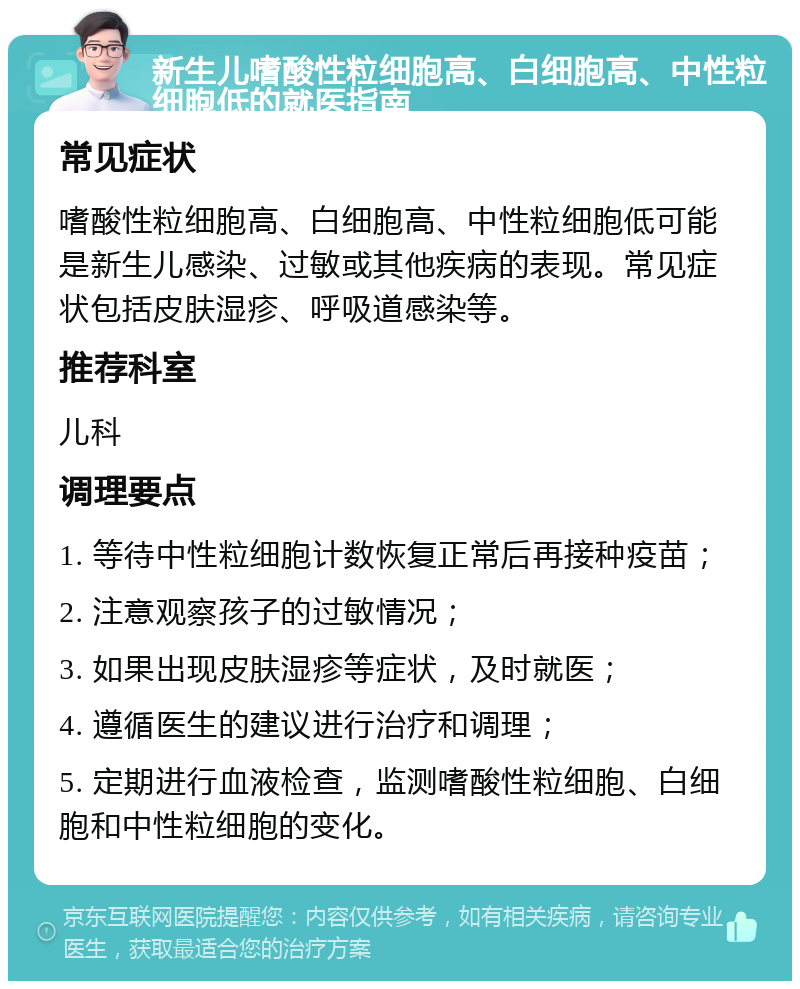 新生儿嗜酸性粒细胞高、白细胞高、中性粒细胞低的就医指南 常见症状 嗜酸性粒细胞高、白细胞高、中性粒细胞低可能是新生儿感染、过敏或其他疾病的表现。常见症状包括皮肤湿疹、呼吸道感染等。 推荐科室 儿科 调理要点 1. 等待中性粒细胞计数恢复正常后再接种疫苗； 2. 注意观察孩子的过敏情况； 3. 如果出现皮肤湿疹等症状，及时就医； 4. 遵循医生的建议进行治疗和调理； 5. 定期进行血液检查，监测嗜酸性粒细胞、白细胞和中性粒细胞的变化。