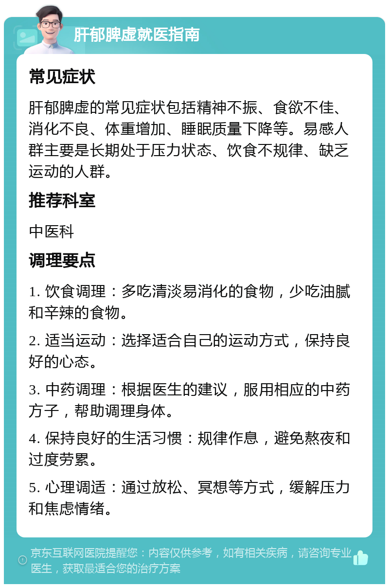 肝郁脾虚就医指南 常见症状 肝郁脾虚的常见症状包括精神不振、食欲不佳、消化不良、体重增加、睡眠质量下降等。易感人群主要是长期处于压力状态、饮食不规律、缺乏运动的人群。 推荐科室 中医科 调理要点 1. 饮食调理：多吃清淡易消化的食物，少吃油腻和辛辣的食物。 2. 适当运动：选择适合自己的运动方式，保持良好的心态。 3. 中药调理：根据医生的建议，服用相应的中药方子，帮助调理身体。 4. 保持良好的生活习惯：规律作息，避免熬夜和过度劳累。 5. 心理调适：通过放松、冥想等方式，缓解压力和焦虑情绪。