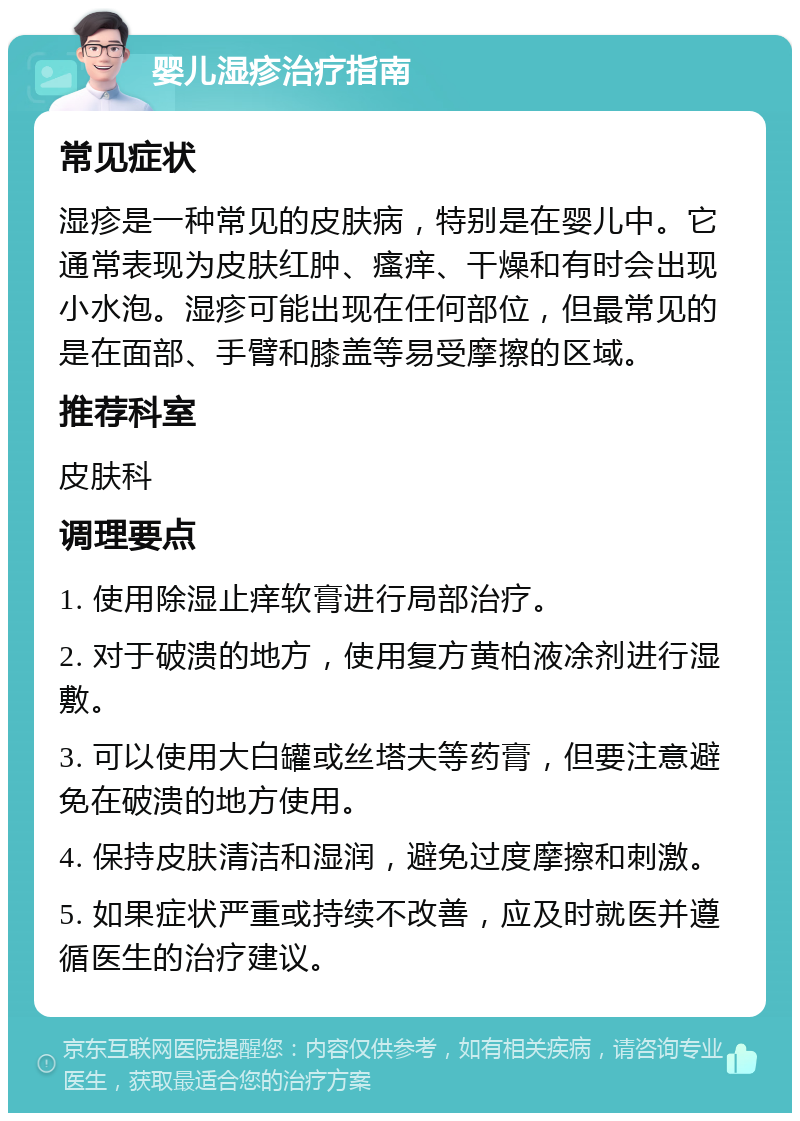 婴儿湿疹治疗指南 常见症状 湿疹是一种常见的皮肤病，特别是在婴儿中。它通常表现为皮肤红肿、瘙痒、干燥和有时会出现小水泡。湿疹可能出现在任何部位，但最常见的是在面部、手臂和膝盖等易受摩擦的区域。 推荐科室 皮肤科 调理要点 1. 使用除湿止痒软膏进行局部治疗。 2. 对于破溃的地方，使用复方黄柏液凃剂进行湿敷。 3. 可以使用大白罐或丝塔夫等药膏，但要注意避免在破溃的地方使用。 4. 保持皮肤清洁和湿润，避免过度摩擦和刺激。 5. 如果症状严重或持续不改善，应及时就医并遵循医生的治疗建议。