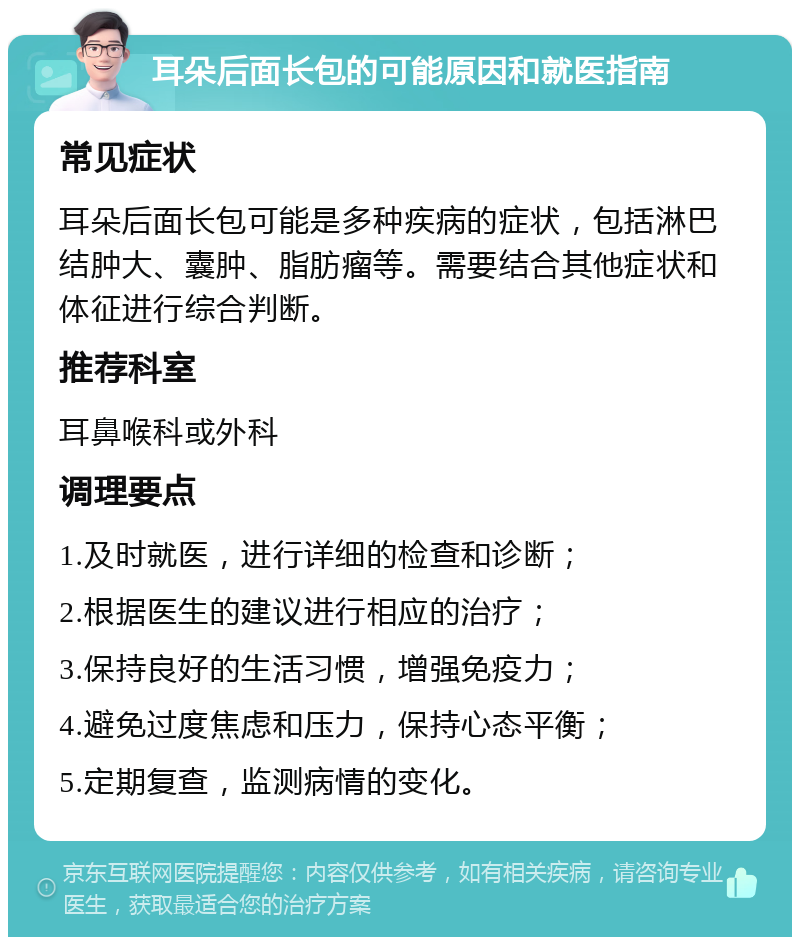 耳朵后面长包的可能原因和就医指南 常见症状 耳朵后面长包可能是多种疾病的症状，包括淋巴结肿大、囊肿、脂肪瘤等。需要结合其他症状和体征进行综合判断。 推荐科室 耳鼻喉科或外科 调理要点 1.及时就医，进行详细的检查和诊断； 2.根据医生的建议进行相应的治疗； 3.保持良好的生活习惯，增强免疫力； 4.避免过度焦虑和压力，保持心态平衡； 5.定期复查，监测病情的变化。