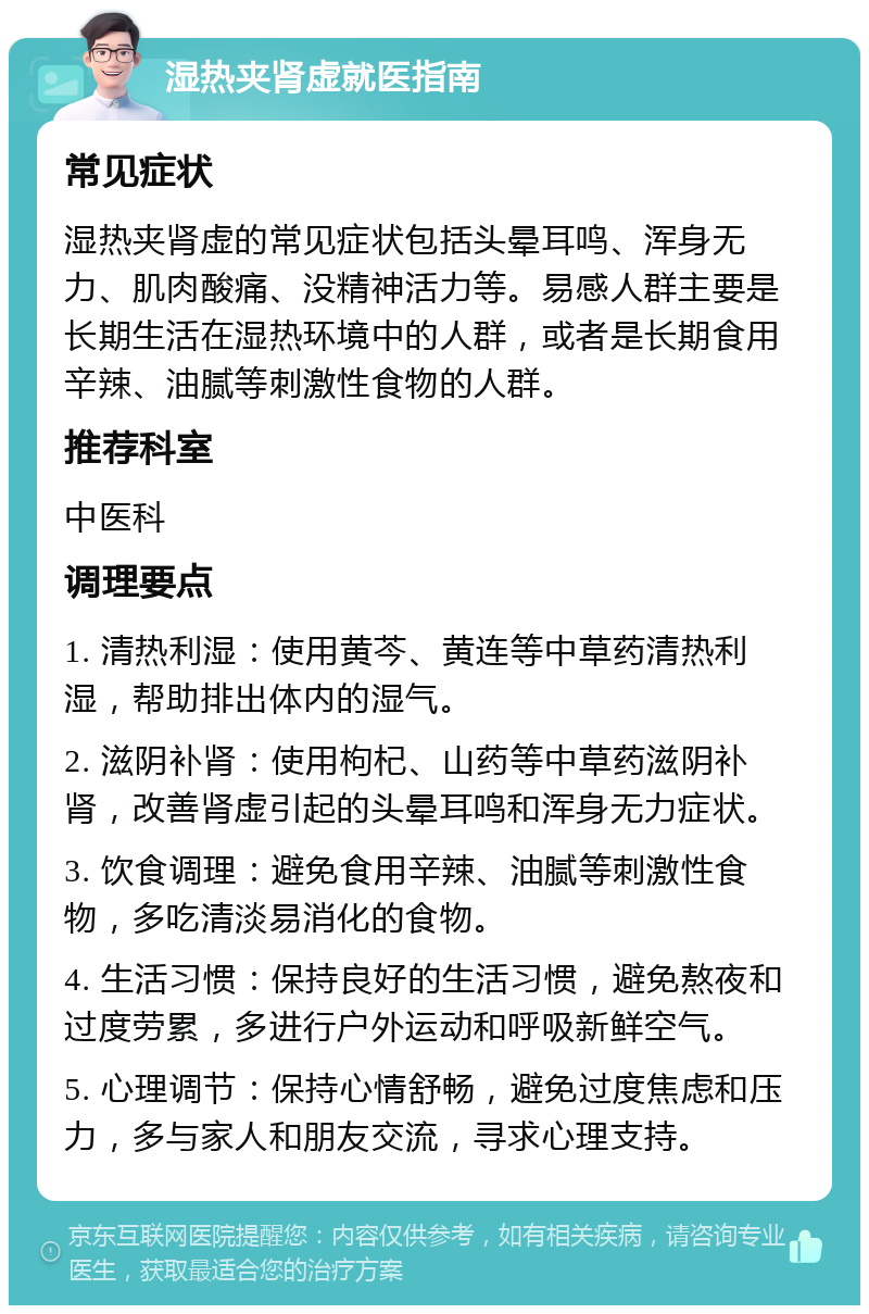 湿热夹肾虚就医指南 常见症状 湿热夹肾虚的常见症状包括头晕耳鸣、浑身无力、肌肉酸痛、没精神活力等。易感人群主要是长期生活在湿热环境中的人群，或者是长期食用辛辣、油腻等刺激性食物的人群。 推荐科室 中医科 调理要点 1. 清热利湿：使用黄芩、黄连等中草药清热利湿，帮助排出体内的湿气。 2. 滋阴补肾：使用枸杞、山药等中草药滋阴补肾，改善肾虚引起的头晕耳鸣和浑身无力症状。 3. 饮食调理：避免食用辛辣、油腻等刺激性食物，多吃清淡易消化的食物。 4. 生活习惯：保持良好的生活习惯，避免熬夜和过度劳累，多进行户外运动和呼吸新鲜空气。 5. 心理调节：保持心情舒畅，避免过度焦虑和压力，多与家人和朋友交流，寻求心理支持。