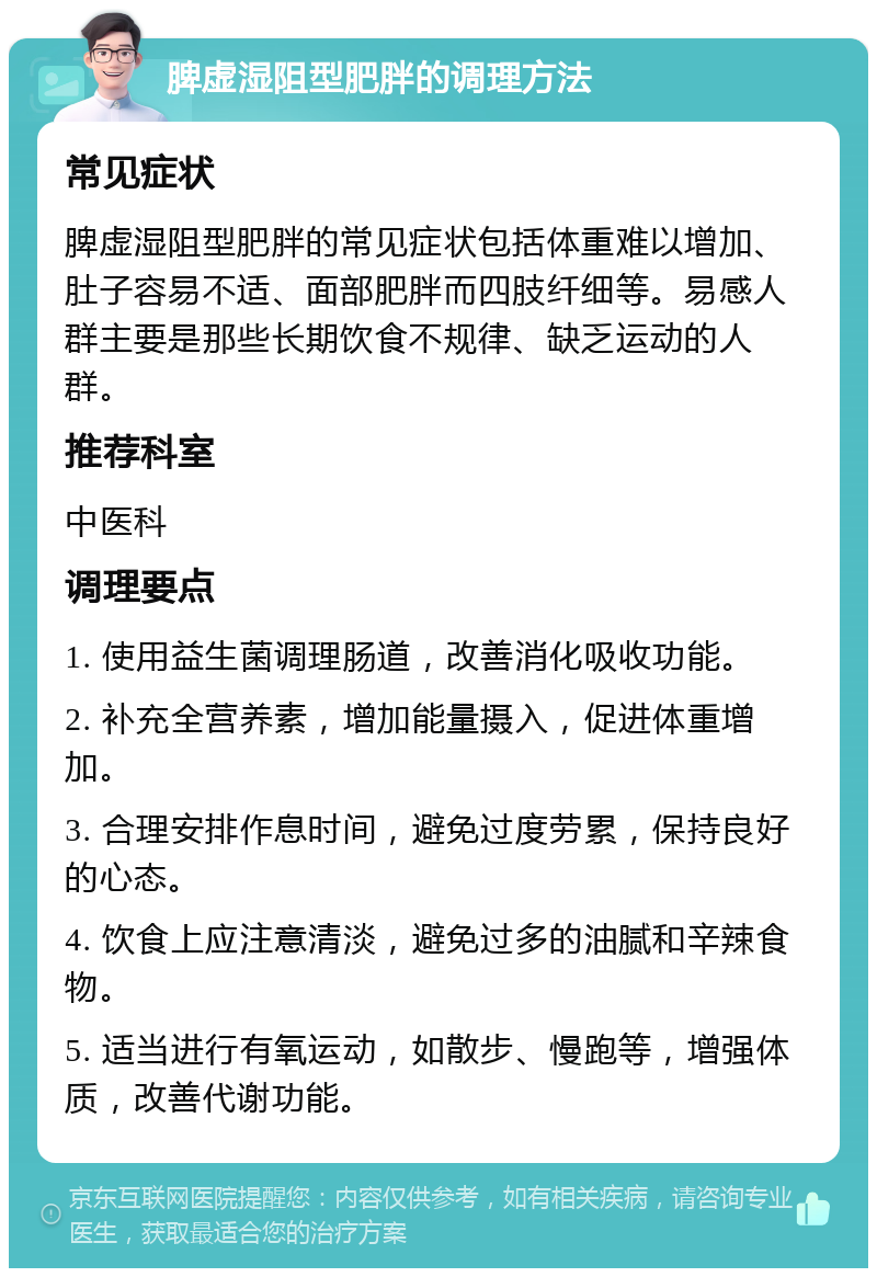 脾虚湿阻型肥胖的调理方法 常见症状 脾虚湿阻型肥胖的常见症状包括体重难以增加、肚子容易不适、面部肥胖而四肢纤细等。易感人群主要是那些长期饮食不规律、缺乏运动的人群。 推荐科室 中医科 调理要点 1. 使用益生菌调理肠道，改善消化吸收功能。 2. 补充全营养素，增加能量摄入，促进体重增加。 3. 合理安排作息时间，避免过度劳累，保持良好的心态。 4. 饮食上应注意清淡，避免过多的油腻和辛辣食物。 5. 适当进行有氧运动，如散步、慢跑等，增强体质，改善代谢功能。