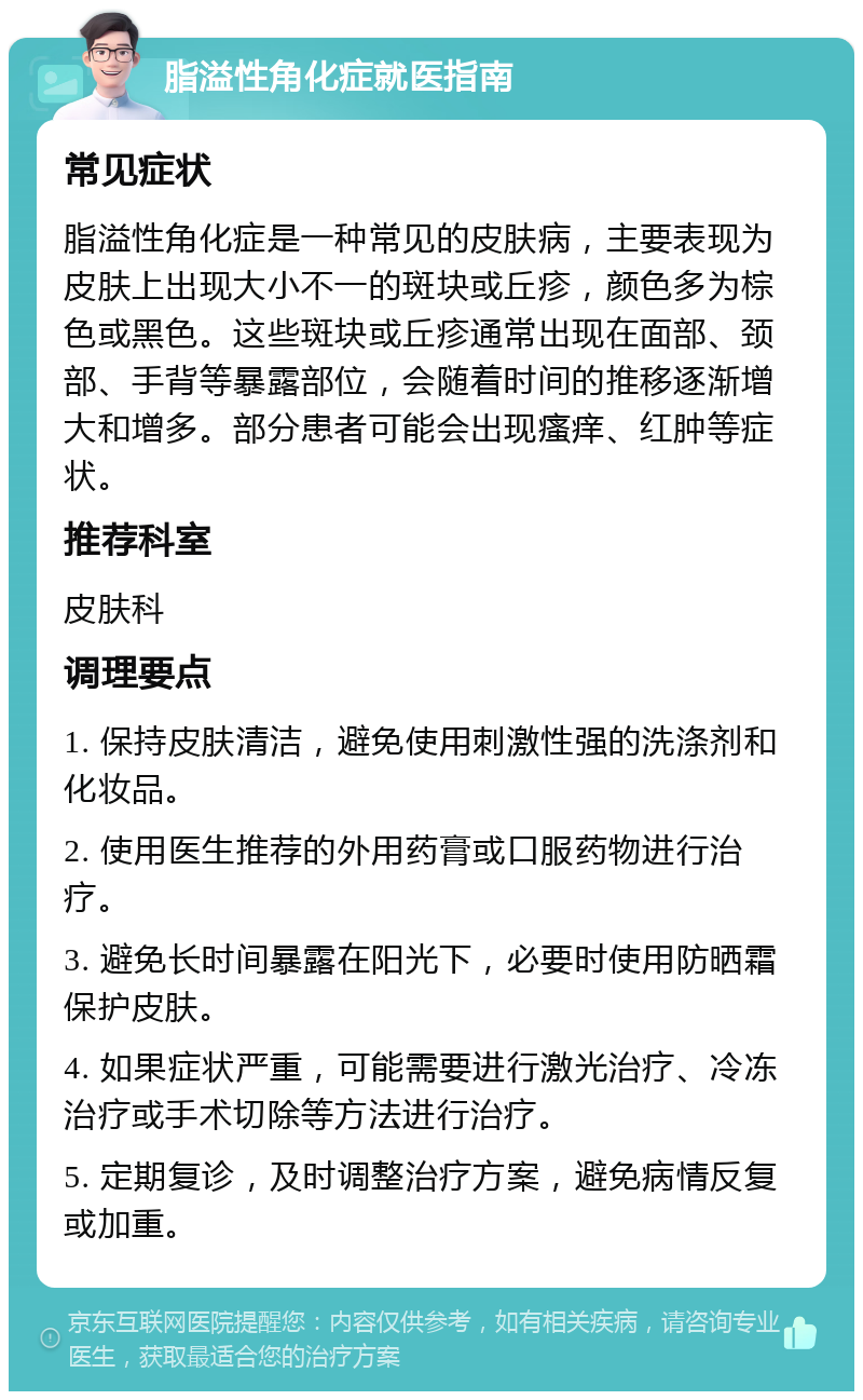 脂溢性角化症就医指南 常见症状 脂溢性角化症是一种常见的皮肤病，主要表现为皮肤上出现大小不一的斑块或丘疹，颜色多为棕色或黑色。这些斑块或丘疹通常出现在面部、颈部、手背等暴露部位，会随着时间的推移逐渐增大和增多。部分患者可能会出现瘙痒、红肿等症状。 推荐科室 皮肤科 调理要点 1. 保持皮肤清洁，避免使用刺激性强的洗涤剂和化妆品。 2. 使用医生推荐的外用药膏或口服药物进行治疗。 3. 避免长时间暴露在阳光下，必要时使用防晒霜保护皮肤。 4. 如果症状严重，可能需要进行激光治疗、冷冻治疗或手术切除等方法进行治疗。 5. 定期复诊，及时调整治疗方案，避免病情反复或加重。