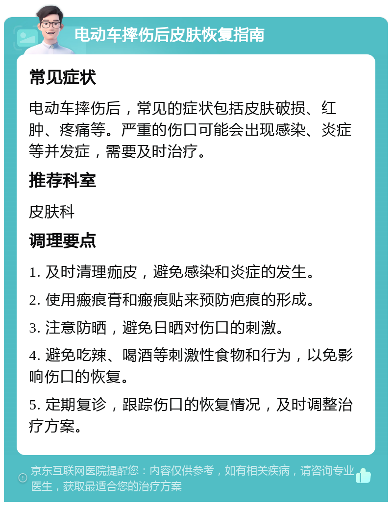 电动车摔伤后皮肤恢复指南 常见症状 电动车摔伤后，常见的症状包括皮肤破损、红肿、疼痛等。严重的伤口可能会出现感染、炎症等并发症，需要及时治疗。 推荐科室 皮肤科 调理要点 1. 及时清理痂皮，避免感染和炎症的发生。 2. 使用瘢痕膏和瘢痕贴来预防疤痕的形成。 3. 注意防晒，避免日晒对伤口的刺激。 4. 避免吃辣、喝酒等刺激性食物和行为，以免影响伤口的恢复。 5. 定期复诊，跟踪伤口的恢复情况，及时调整治疗方案。