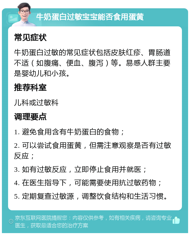 牛奶蛋白过敏宝宝能否食用蛋黄 常见症状 牛奶蛋白过敏的常见症状包括皮肤红疹、胃肠道不适（如腹痛、便血、腹泻）等。易感人群主要是婴幼儿和小孩。 推荐科室 儿科或过敏科 调理要点 1. 避免食用含有牛奶蛋白的食物； 2. 可以尝试食用蛋黄，但需注意观察是否有过敏反应； 3. 如有过敏反应，立即停止食用并就医； 4. 在医生指导下，可能需要使用抗过敏药物； 5. 定期复查过敏源，调整饮食结构和生活习惯。