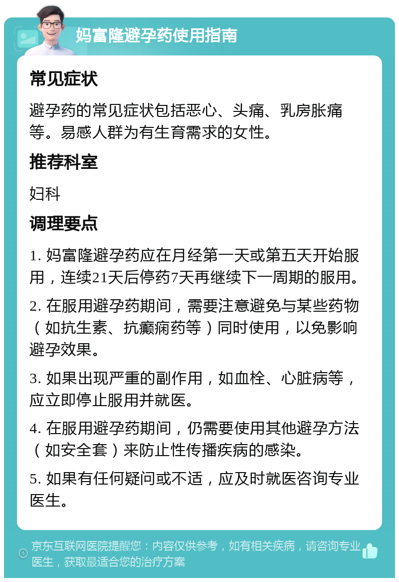 妈富隆避孕药使用指南 常见症状 避孕药的常见症状包括恶心、头痛、乳房胀痛等。易感人群为有生育需求的女性。 推荐科室 妇科 调理要点 1. 妈富隆避孕药应在月经第一天或第五天开始服用，连续21天后停药7天再继续下一周期的服用。 2. 在服用避孕药期间，需要注意避免与某些药物（如抗生素、抗癫痫药等）同时使用，以免影响避孕效果。 3. 如果出现严重的副作用，如血栓、心脏病等，应立即停止服用并就医。 4. 在服用避孕药期间，仍需要使用其他避孕方法（如安全套）来防止性传播疾病的感染。 5. 如果有任何疑问或不适，应及时就医咨询专业医生。