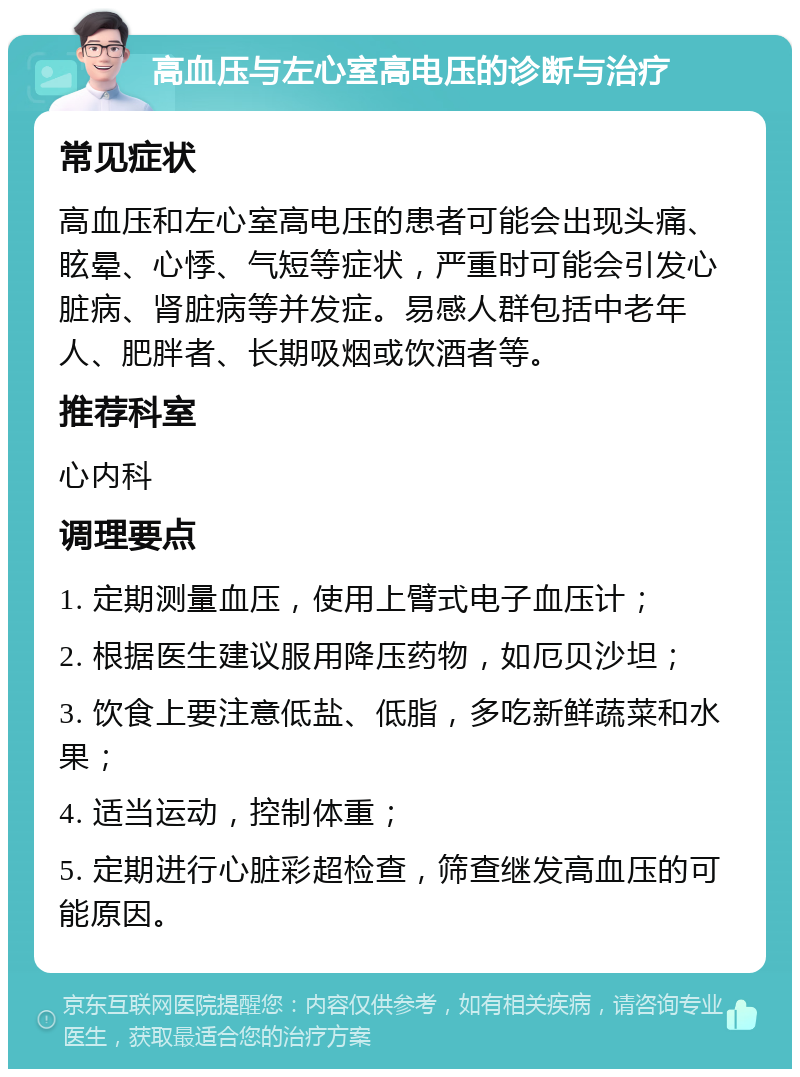 高血压与左心室高电压的诊断与治疗 常见症状 高血压和左心室高电压的患者可能会出现头痛、眩晕、心悸、气短等症状，严重时可能会引发心脏病、肾脏病等并发症。易感人群包括中老年人、肥胖者、长期吸烟或饮酒者等。 推荐科室 心内科 调理要点 1. 定期测量血压，使用上臂式电子血压计； 2. 根据医生建议服用降压药物，如厄贝沙坦； 3. 饮食上要注意低盐、低脂，多吃新鲜蔬菜和水果； 4. 适当运动，控制体重； 5. 定期进行心脏彩超检查，筛查继发高血压的可能原因。