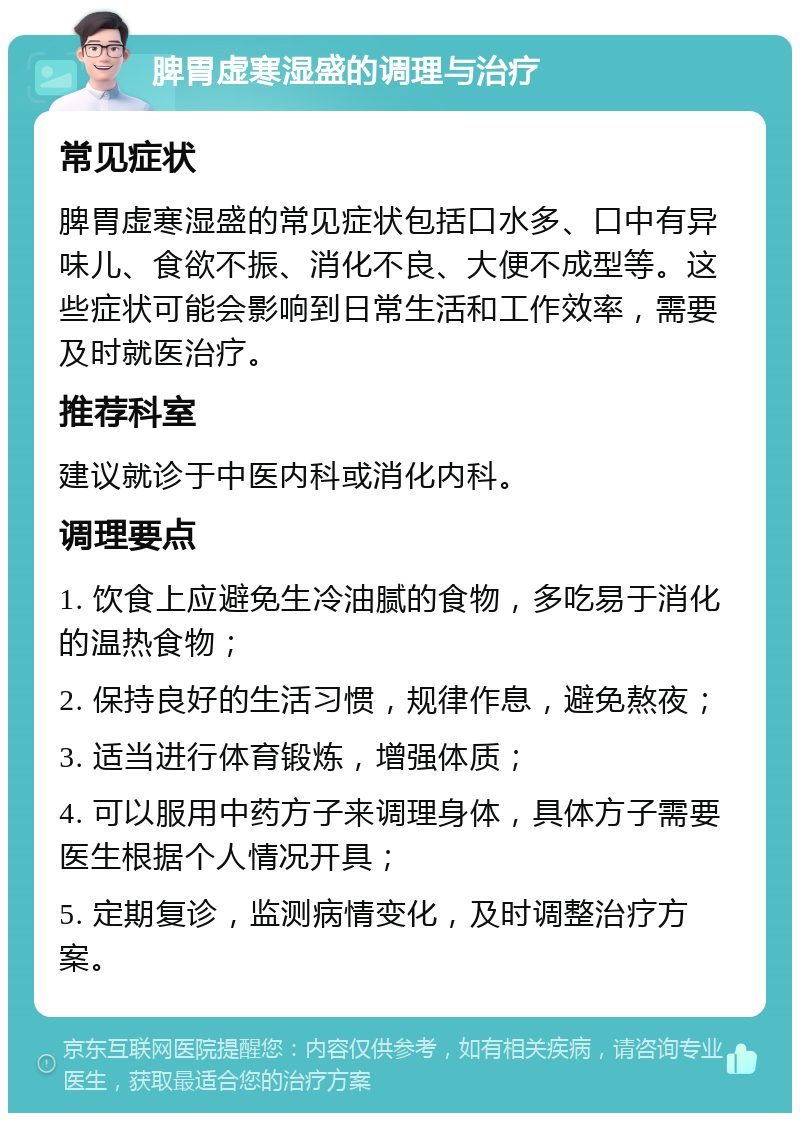 脾胃虚寒湿盛的调理与治疗 常见症状 脾胃虚寒湿盛的常见症状包括口水多、口中有异味儿、食欲不振、消化不良、大便不成型等。这些症状可能会影响到日常生活和工作效率，需要及时就医治疗。 推荐科室 建议就诊于中医内科或消化内科。 调理要点 1. 饮食上应避免生冷油腻的食物，多吃易于消化的温热食物； 2. 保持良好的生活习惯，规律作息，避免熬夜； 3. 适当进行体育锻炼，增强体质； 4. 可以服用中药方子来调理身体，具体方子需要医生根据个人情况开具； 5. 定期复诊，监测病情变化，及时调整治疗方案。