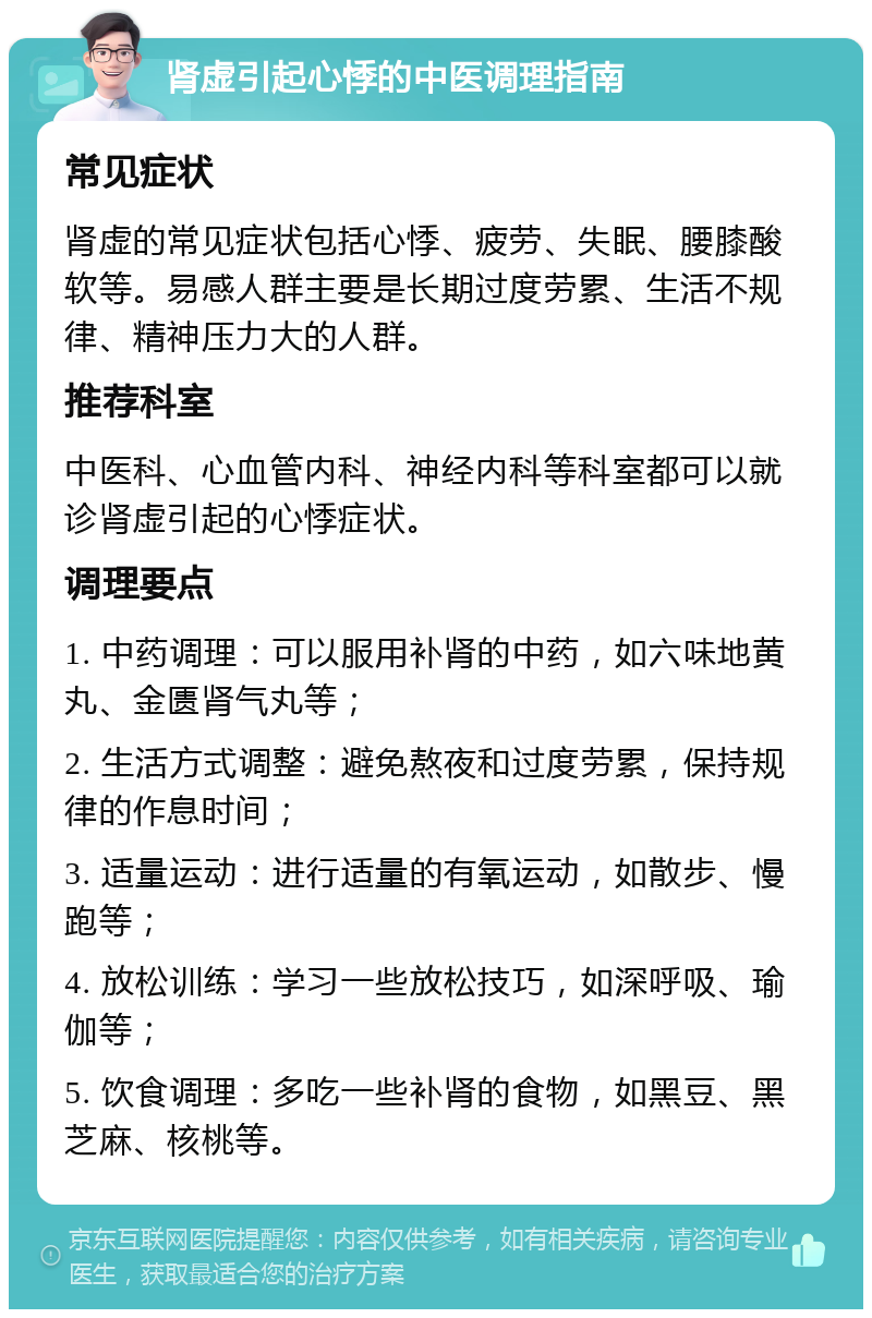 肾虚引起心悸的中医调理指南 常见症状 肾虚的常见症状包括心悸、疲劳、失眠、腰膝酸软等。易感人群主要是长期过度劳累、生活不规律、精神压力大的人群。 推荐科室 中医科、心血管内科、神经内科等科室都可以就诊肾虚引起的心悸症状。 调理要点 1. 中药调理：可以服用补肾的中药，如六味地黄丸、金匮肾气丸等； 2. 生活方式调整：避免熬夜和过度劳累，保持规律的作息时间； 3. 适量运动：进行适量的有氧运动，如散步、慢跑等； 4. 放松训练：学习一些放松技巧，如深呼吸、瑜伽等； 5. 饮食调理：多吃一些补肾的食物，如黑豆、黑芝麻、核桃等。