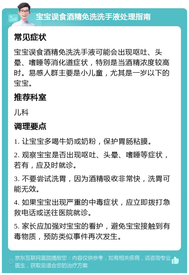 宝宝误食酒精免洗洗手液处理指南 常见症状 宝宝误食酒精免洗洗手液可能会出现呕吐、头晕、嗜睡等消化道症状，特别是当酒精浓度较高时。易感人群主要是小儿童，尤其是一岁以下的宝宝。 推荐科室 儿科 调理要点 1. 让宝宝多喝牛奶或奶粉，保护胃肠粘膜。 2. 观察宝宝是否出现呕吐、头晕、嗜睡等症状，若有，应及时就诊。 3. 不要尝试洗胃，因为酒精吸收非常快，洗胃可能无效。 4. 如果宝宝出现严重的中毒症状，应立即拨打急救电话或送往医院就诊。 5. 家长应加强对宝宝的看护，避免宝宝接触到有毒物质，预防类似事件再次发生。