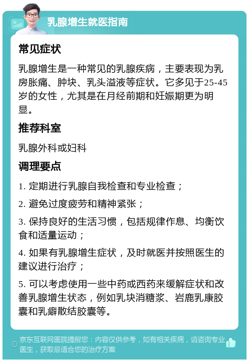 乳腺增生就医指南 常见症状 乳腺增生是一种常见的乳腺疾病，主要表现为乳房胀痛、肿块、乳头溢液等症状。它多见于25-45岁的女性，尤其是在月经前期和妊娠期更为明显。 推荐科室 乳腺外科或妇科 调理要点 1. 定期进行乳腺自我检查和专业检查； 2. 避免过度疲劳和精神紧张； 3. 保持良好的生活习惯，包括规律作息、均衡饮食和适量运动； 4. 如果有乳腺增生症状，及时就医并按照医生的建议进行治疗； 5. 可以考虑使用一些中药或西药来缓解症状和改善乳腺增生状态，例如乳块消糖浆、岩鹿乳康胶囊和乳癖散结胶囊等。