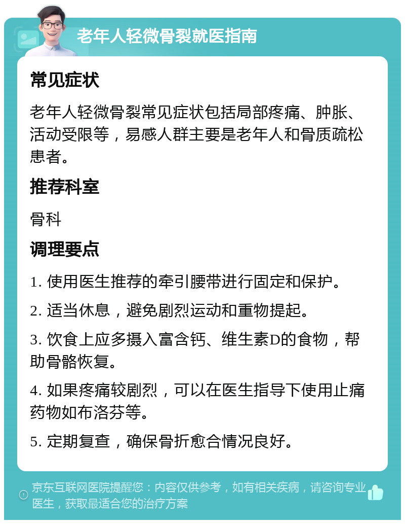 老年人轻微骨裂就医指南 常见症状 老年人轻微骨裂常见症状包括局部疼痛、肿胀、活动受限等，易感人群主要是老年人和骨质疏松患者。 推荐科室 骨科 调理要点 1. 使用医生推荐的牵引腰带进行固定和保护。 2. 适当休息，避免剧烈运动和重物提起。 3. 饮食上应多摄入富含钙、维生素D的食物，帮助骨骼恢复。 4. 如果疼痛较剧烈，可以在医生指导下使用止痛药物如布洛芬等。 5. 定期复查，确保骨折愈合情况良好。