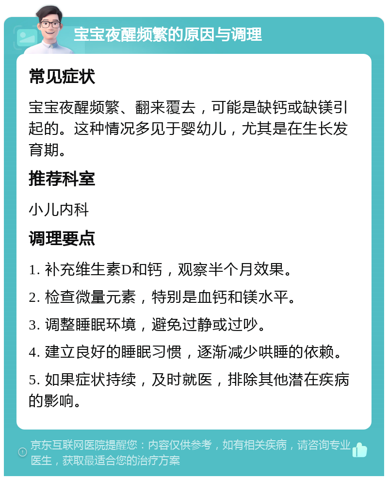 宝宝夜醒频繁的原因与调理 常见症状 宝宝夜醒频繁、翻来覆去，可能是缺钙或缺镁引起的。这种情况多见于婴幼儿，尤其是在生长发育期。 推荐科室 小儿内科 调理要点 1. 补充维生素D和钙，观察半个月效果。 2. 检查微量元素，特别是血钙和镁水平。 3. 调整睡眠环境，避免过静或过吵。 4. 建立良好的睡眠习惯，逐渐减少哄睡的依赖。 5. 如果症状持续，及时就医，排除其他潜在疾病的影响。