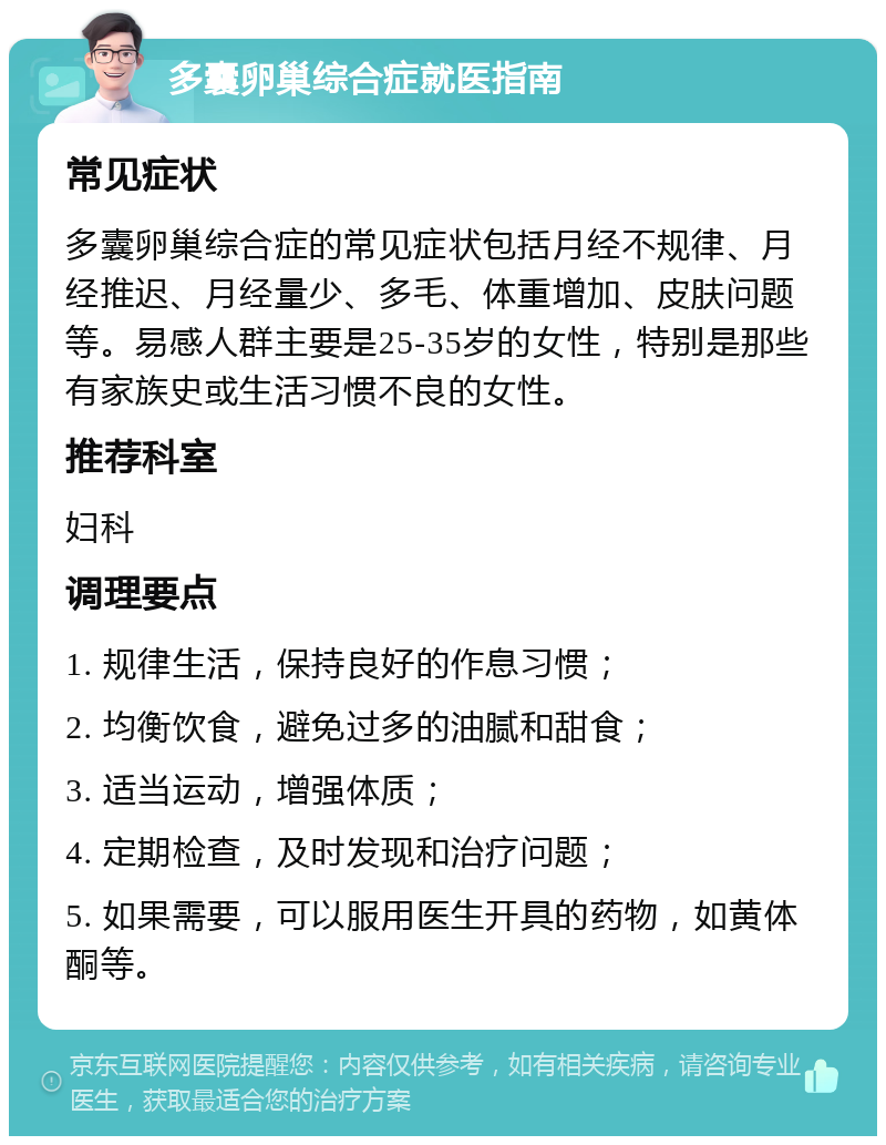 多囊卵巢综合症就医指南 常见症状 多囊卵巢综合症的常见症状包括月经不规律、月经推迟、月经量少、多毛、体重增加、皮肤问题等。易感人群主要是25-35岁的女性，特别是那些有家族史或生活习惯不良的女性。 推荐科室 妇科 调理要点 1. 规律生活，保持良好的作息习惯； 2. 均衡饮食，避免过多的油腻和甜食； 3. 适当运动，增强体质； 4. 定期检查，及时发现和治疗问题； 5. 如果需要，可以服用医生开具的药物，如黄体酮等。