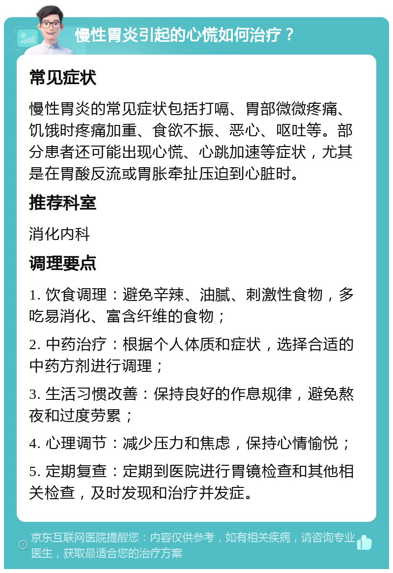 慢性胃炎引起的心慌如何治疗？ 常见症状 慢性胃炎的常见症状包括打嗝、胃部微微疼痛、饥饿时疼痛加重、食欲不振、恶心、呕吐等。部分患者还可能出现心慌、心跳加速等症状，尤其是在胃酸反流或胃胀牵扯压迫到心脏时。 推荐科室 消化内科 调理要点 1. 饮食调理：避免辛辣、油腻、刺激性食物，多吃易消化、富含纤维的食物； 2. 中药治疗：根据个人体质和症状，选择合适的中药方剂进行调理； 3. 生活习惯改善：保持良好的作息规律，避免熬夜和过度劳累； 4. 心理调节：减少压力和焦虑，保持心情愉悦； 5. 定期复查：定期到医院进行胃镜检查和其他相关检查，及时发现和治疗并发症。