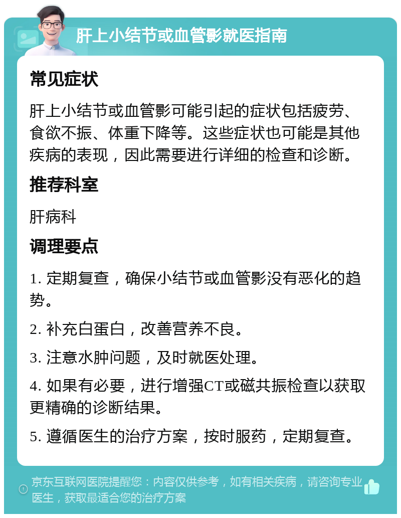 肝上小结节或血管影就医指南 常见症状 肝上小结节或血管影可能引起的症状包括疲劳、食欲不振、体重下降等。这些症状也可能是其他疾病的表现，因此需要进行详细的检查和诊断。 推荐科室 肝病科 调理要点 1. 定期复查，确保小结节或血管影没有恶化的趋势。 2. 补充白蛋白，改善营养不良。 3. 注意水肿问题，及时就医处理。 4. 如果有必要，进行增强CT或磁共振检查以获取更精确的诊断结果。 5. 遵循医生的治疗方案，按时服药，定期复查。