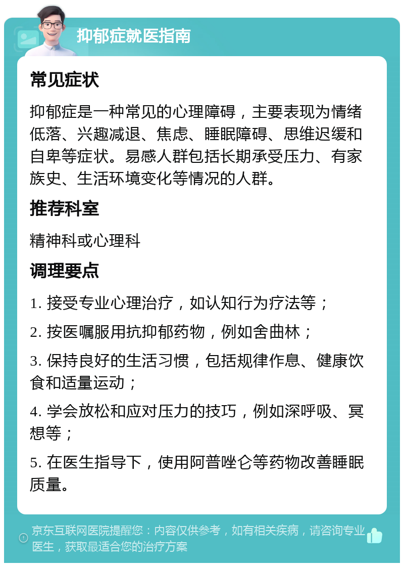 抑郁症就医指南 常见症状 抑郁症是一种常见的心理障碍，主要表现为情绪低落、兴趣减退、焦虑、睡眠障碍、思维迟缓和自卑等症状。易感人群包括长期承受压力、有家族史、生活环境变化等情况的人群。 推荐科室 精神科或心理科 调理要点 1. 接受专业心理治疗，如认知行为疗法等； 2. 按医嘱服用抗抑郁药物，例如舍曲林； 3. 保持良好的生活习惯，包括规律作息、健康饮食和适量运动； 4. 学会放松和应对压力的技巧，例如深呼吸、冥想等； 5. 在医生指导下，使用阿普唑仑等药物改善睡眠质量。