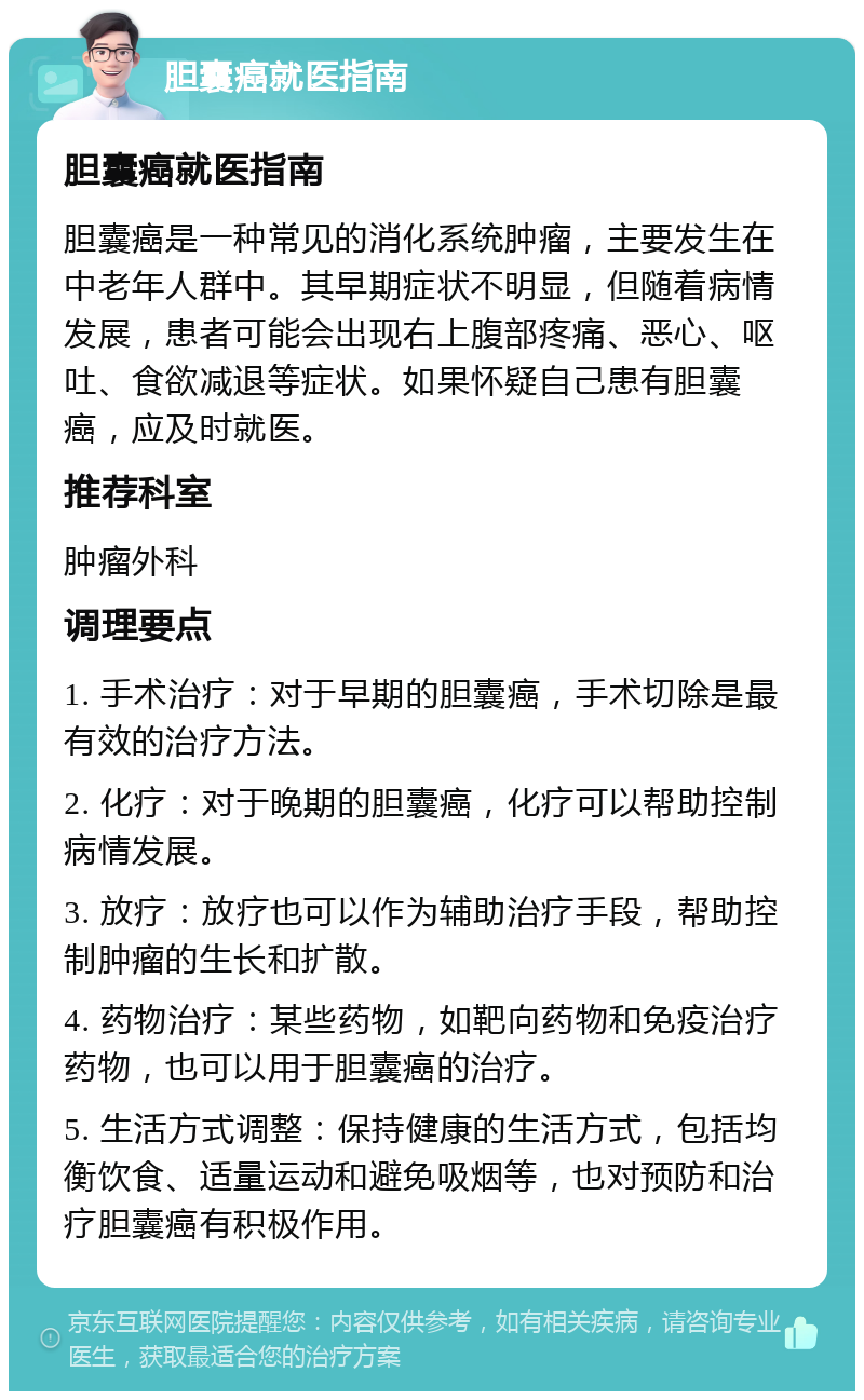 胆囊癌就医指南 胆囊癌就医指南 胆囊癌是一种常见的消化系统肿瘤，主要发生在中老年人群中。其早期症状不明显，但随着病情发展，患者可能会出现右上腹部疼痛、恶心、呕吐、食欲减退等症状。如果怀疑自己患有胆囊癌，应及时就医。 推荐科室 肿瘤外科 调理要点 1. 手术治疗：对于早期的胆囊癌，手术切除是最有效的治疗方法。 2. 化疗：对于晚期的胆囊癌，化疗可以帮助控制病情发展。 3. 放疗：放疗也可以作为辅助治疗手段，帮助控制肿瘤的生长和扩散。 4. 药物治疗：某些药物，如靶向药物和免疫治疗药物，也可以用于胆囊癌的治疗。 5. 生活方式调整：保持健康的生活方式，包括均衡饮食、适量运动和避免吸烟等，也对预防和治疗胆囊癌有积极作用。