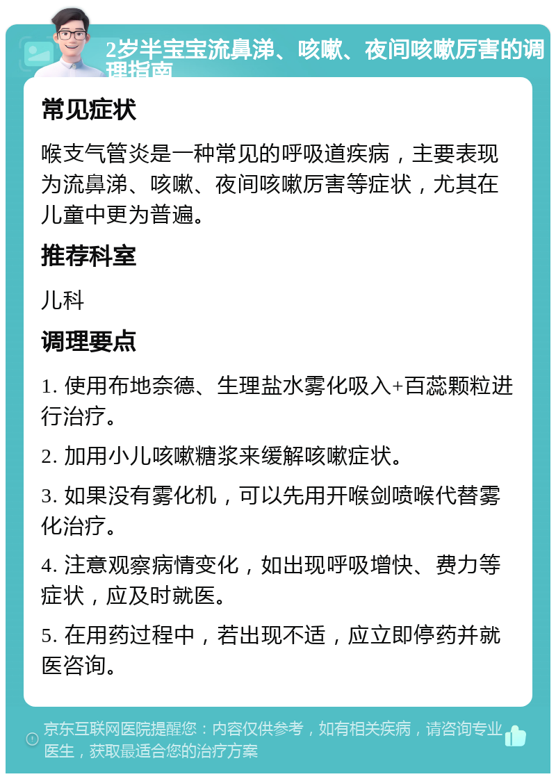 2岁半宝宝流鼻涕、咳嗽、夜间咳嗽厉害的调理指南 常见症状 喉支气管炎是一种常见的呼吸道疾病，主要表现为流鼻涕、咳嗽、夜间咳嗽厉害等症状，尤其在儿童中更为普遍。 推荐科室 儿科 调理要点 1. 使用布地奈德、生理盐水雾化吸入+百蕊颗粒进行治疗。 2. 加用小儿咳嗽糖浆来缓解咳嗽症状。 3. 如果没有雾化机，可以先用开喉剑喷喉代替雾化治疗。 4. 注意观察病情变化，如出现呼吸增快、费力等症状，应及时就医。 5. 在用药过程中，若出现不适，应立即停药并就医咨询。