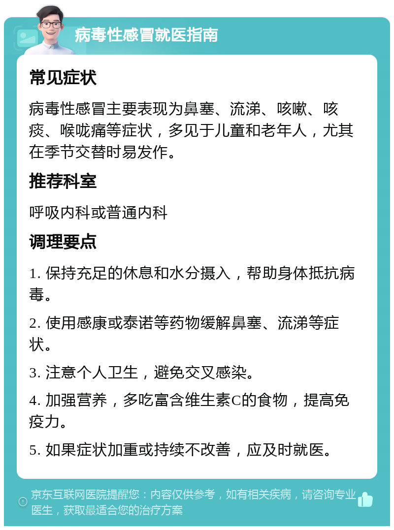 病毒性感冒就医指南 常见症状 病毒性感冒主要表现为鼻塞、流涕、咳嗽、咳痰、喉咙痛等症状，多见于儿童和老年人，尤其在季节交替时易发作。 推荐科室 呼吸内科或普通内科 调理要点 1. 保持充足的休息和水分摄入，帮助身体抵抗病毒。 2. 使用感康或泰诺等药物缓解鼻塞、流涕等症状。 3. 注意个人卫生，避免交叉感染。 4. 加强营养，多吃富含维生素C的食物，提高免疫力。 5. 如果症状加重或持续不改善，应及时就医。