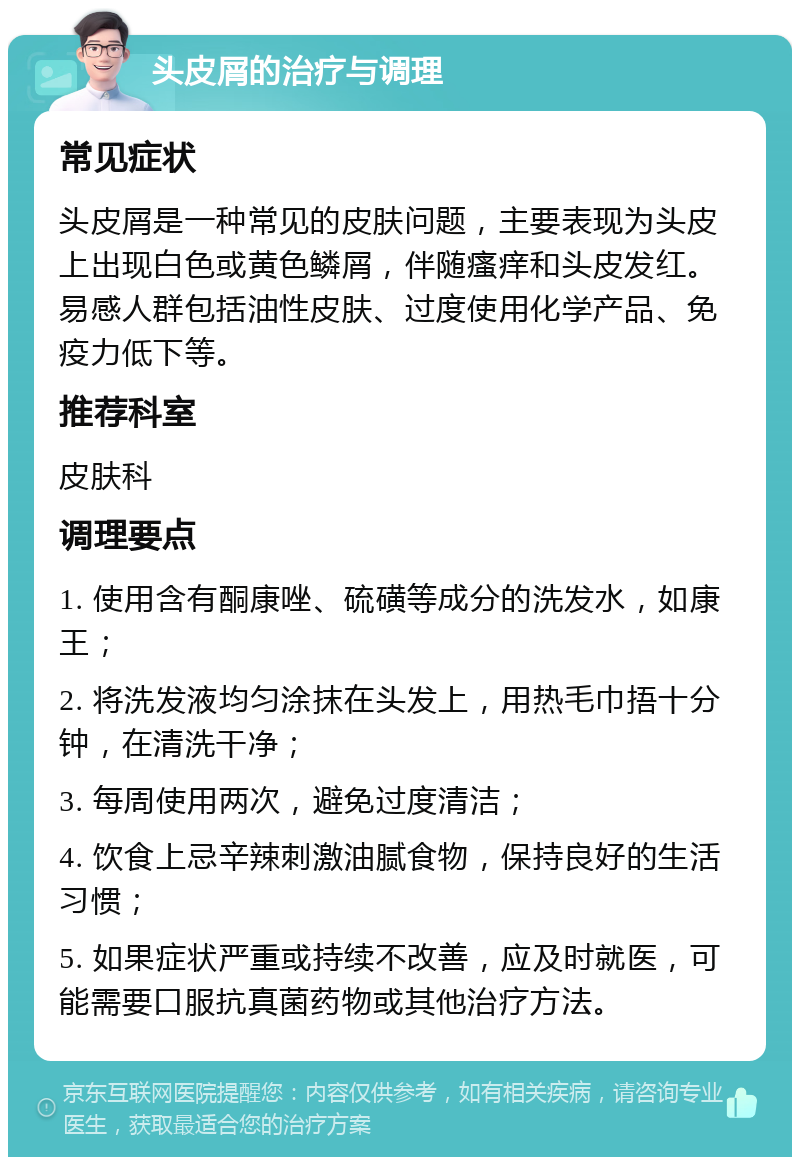 头皮屑的治疗与调理 常见症状 头皮屑是一种常见的皮肤问题，主要表现为头皮上出现白色或黄色鳞屑，伴随瘙痒和头皮发红。易感人群包括油性皮肤、过度使用化学产品、免疫力低下等。 推荐科室 皮肤科 调理要点 1. 使用含有酮康唑、硫磺等成分的洗发水，如康王； 2. 将洗发液均匀涂抹在头发上，用热毛巾捂十分钟，在清洗干净； 3. 每周使用两次，避免过度清洁； 4. 饮食上忌辛辣刺激油腻食物，保持良好的生活习惯； 5. 如果症状严重或持续不改善，应及时就医，可能需要口服抗真菌药物或其他治疗方法。