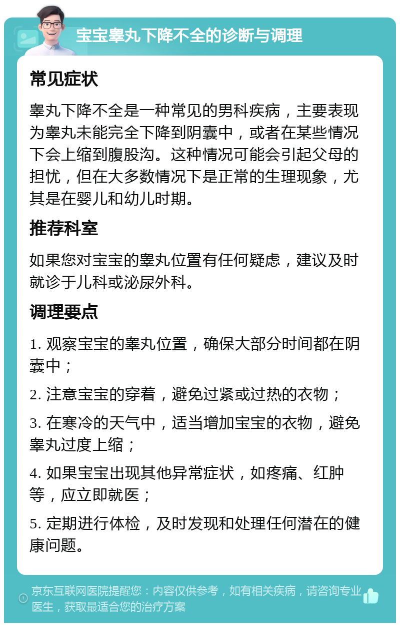 宝宝睾丸下降不全的诊断与调理 常见症状 睾丸下降不全是一种常见的男科疾病，主要表现为睾丸未能完全下降到阴囊中，或者在某些情况下会上缩到腹股沟。这种情况可能会引起父母的担忧，但在大多数情况下是正常的生理现象，尤其是在婴儿和幼儿时期。 推荐科室 如果您对宝宝的睾丸位置有任何疑虑，建议及时就诊于儿科或泌尿外科。 调理要点 1. 观察宝宝的睾丸位置，确保大部分时间都在阴囊中； 2. 注意宝宝的穿着，避免过紧或过热的衣物； 3. 在寒冷的天气中，适当增加宝宝的衣物，避免睾丸过度上缩； 4. 如果宝宝出现其他异常症状，如疼痛、红肿等，应立即就医； 5. 定期进行体检，及时发现和处理任何潜在的健康问题。