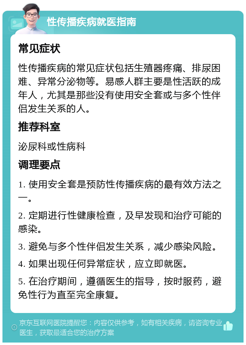 性传播疾病就医指南 常见症状 性传播疾病的常见症状包括生殖器疼痛、排尿困难、异常分泌物等。易感人群主要是性活跃的成年人，尤其是那些没有使用安全套或与多个性伴侣发生关系的人。 推荐科室 泌尿科或性病科 调理要点 1. 使用安全套是预防性传播疾病的最有效方法之一。 2. 定期进行性健康检查，及早发现和治疗可能的感染。 3. 避免与多个性伴侣发生关系，减少感染风险。 4. 如果出现任何异常症状，应立即就医。 5. 在治疗期间，遵循医生的指导，按时服药，避免性行为直至完全康复。