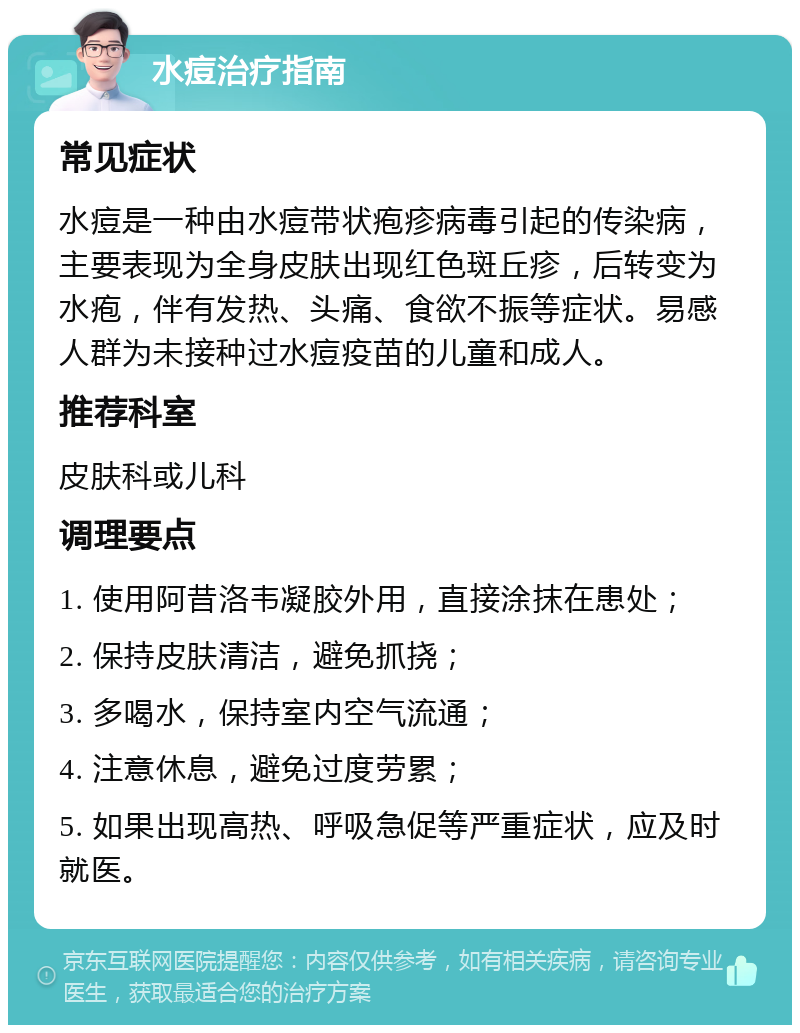 水痘治疗指南 常见症状 水痘是一种由水痘带状疱疹病毒引起的传染病，主要表现为全身皮肤出现红色斑丘疹，后转变为水疱，伴有发热、头痛、食欲不振等症状。易感人群为未接种过水痘疫苗的儿童和成人。 推荐科室 皮肤科或儿科 调理要点 1. 使用阿昔洛韦凝胶外用，直接涂抹在患处； 2. 保持皮肤清洁，避免抓挠； 3. 多喝水，保持室内空气流通； 4. 注意休息，避免过度劳累； 5. 如果出现高热、呼吸急促等严重症状，应及时就医。