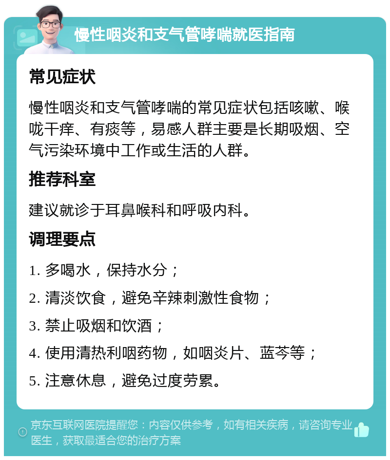 慢性咽炎和支气管哮喘就医指南 常见症状 慢性咽炎和支气管哮喘的常见症状包括咳嗽、喉咙干痒、有痰等，易感人群主要是长期吸烟、空气污染环境中工作或生活的人群。 推荐科室 建议就诊于耳鼻喉科和呼吸内科。 调理要点 1. 多喝水，保持水分； 2. 清淡饮食，避免辛辣刺激性食物； 3. 禁止吸烟和饮酒； 4. 使用清热利咽药物，如咽炎片、蓝芩等； 5. 注意休息，避免过度劳累。