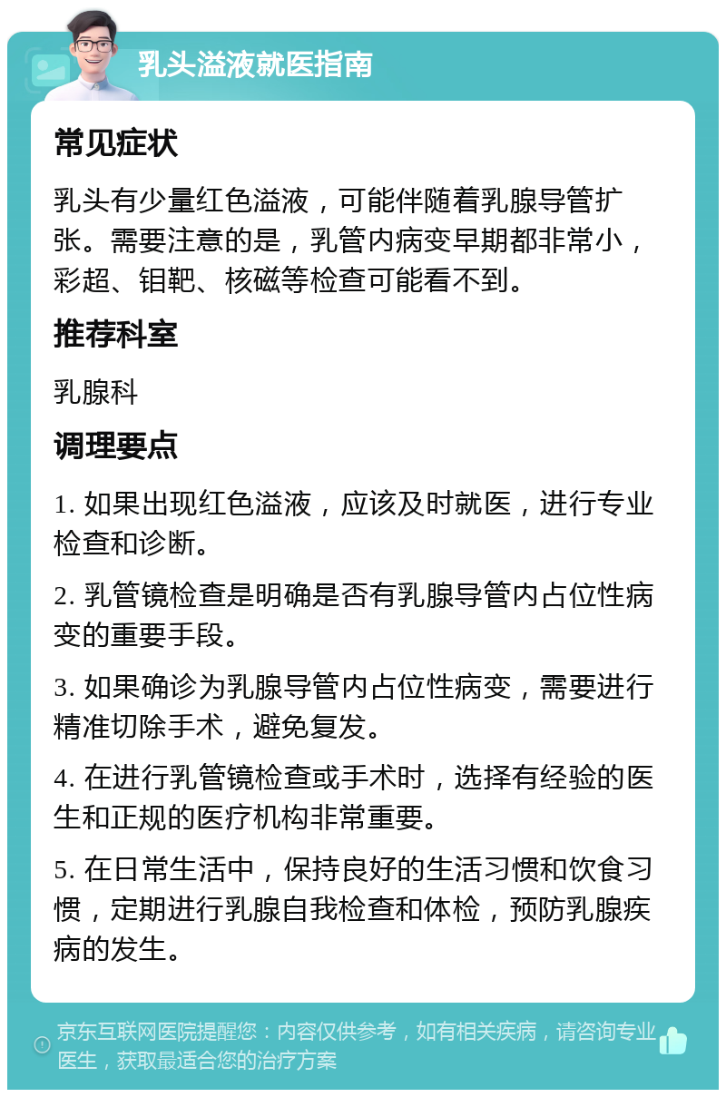 乳头溢液就医指南 常见症状 乳头有少量红色溢液，可能伴随着乳腺导管扩张。需要注意的是，乳管内病变早期都非常小，彩超、钼靶、核磁等检查可能看不到。 推荐科室 乳腺科 调理要点 1. 如果出现红色溢液，应该及时就医，进行专业检查和诊断。 2. 乳管镜检查是明确是否有乳腺导管内占位性病变的重要手段。 3. 如果确诊为乳腺导管内占位性病变，需要进行精准切除手术，避免复发。 4. 在进行乳管镜检查或手术时，选择有经验的医生和正规的医疗机构非常重要。 5. 在日常生活中，保持良好的生活习惯和饮食习惯，定期进行乳腺自我检查和体检，预防乳腺疾病的发生。