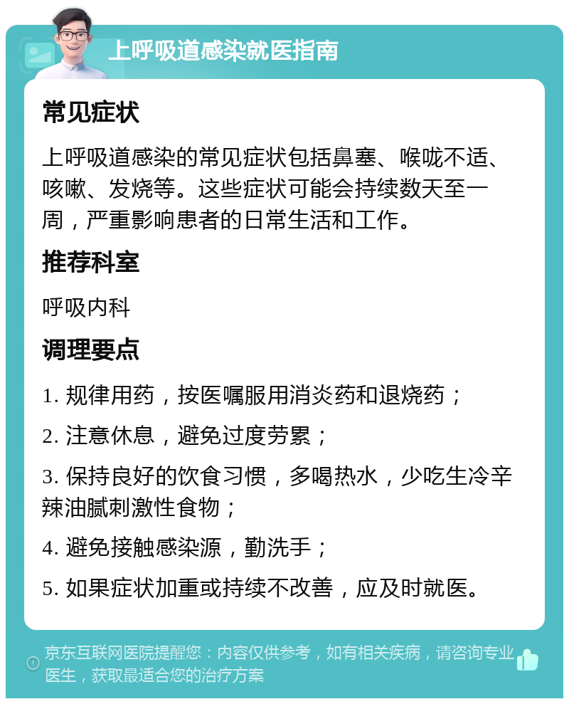 上呼吸道感染就医指南 常见症状 上呼吸道感染的常见症状包括鼻塞、喉咙不适、咳嗽、发烧等。这些症状可能会持续数天至一周，严重影响患者的日常生活和工作。 推荐科室 呼吸内科 调理要点 1. 规律用药，按医嘱服用消炎药和退烧药； 2. 注意休息，避免过度劳累； 3. 保持良好的饮食习惯，多喝热水，少吃生冷辛辣油腻刺激性食物； 4. 避免接触感染源，勤洗手； 5. 如果症状加重或持续不改善，应及时就医。