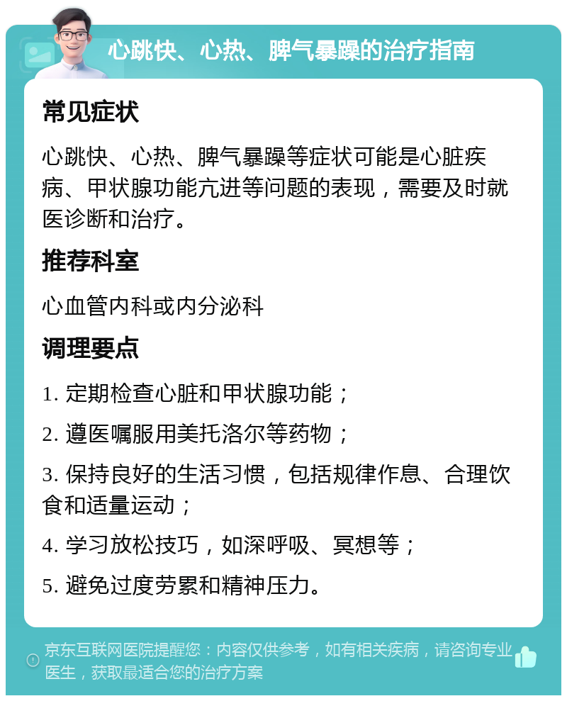 心跳快、心热、脾气暴躁的治疗指南 常见症状 心跳快、心热、脾气暴躁等症状可能是心脏疾病、甲状腺功能亢进等问题的表现，需要及时就医诊断和治疗。 推荐科室 心血管内科或内分泌科 调理要点 1. 定期检查心脏和甲状腺功能； 2. 遵医嘱服用美托洛尔等药物； 3. 保持良好的生活习惯，包括规律作息、合理饮食和适量运动； 4. 学习放松技巧，如深呼吸、冥想等； 5. 避免过度劳累和精神压力。