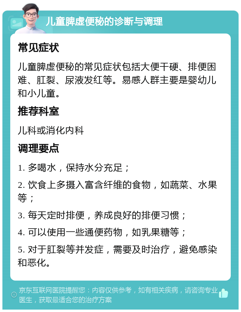 儿童脾虚便秘的诊断与调理 常见症状 儿童脾虚便秘的常见症状包括大便干硬、排便困难、肛裂、尿液发红等。易感人群主要是婴幼儿和小儿童。 推荐科室 儿科或消化内科 调理要点 1. 多喝水，保持水分充足； 2. 饮食上多摄入富含纤维的食物，如蔬菜、水果等； 3. 每天定时排便，养成良好的排便习惯； 4. 可以使用一些通便药物，如乳果糖等； 5. 对于肛裂等并发症，需要及时治疗，避免感染和恶化。