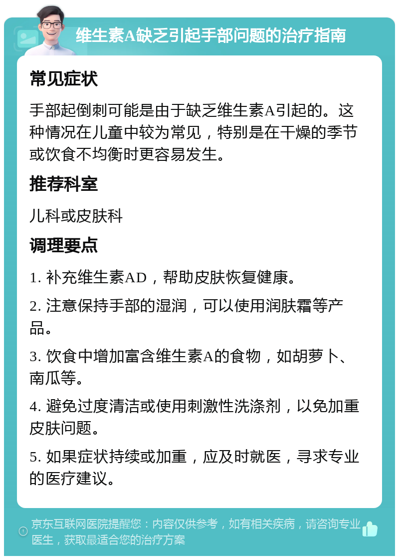 维生素A缺乏引起手部问题的治疗指南 常见症状 手部起倒刺可能是由于缺乏维生素A引起的。这种情况在儿童中较为常见，特别是在干燥的季节或饮食不均衡时更容易发生。 推荐科室 儿科或皮肤科 调理要点 1. 补充维生素AD，帮助皮肤恢复健康。 2. 注意保持手部的湿润，可以使用润肤霜等产品。 3. 饮食中增加富含维生素A的食物，如胡萝卜、南瓜等。 4. 避免过度清洁或使用刺激性洗涤剂，以免加重皮肤问题。 5. 如果症状持续或加重，应及时就医，寻求专业的医疗建议。