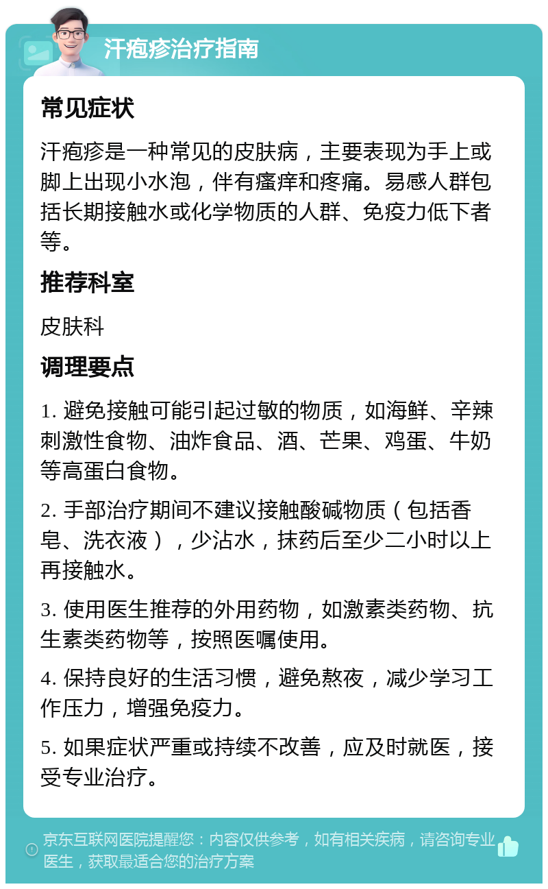 汗疱疹治疗指南 常见症状 汗疱疹是一种常见的皮肤病，主要表现为手上或脚上出现小水泡，伴有瘙痒和疼痛。易感人群包括长期接触水或化学物质的人群、免疫力低下者等。 推荐科室 皮肤科 调理要点 1. 避免接触可能引起过敏的物质，如海鲜、辛辣刺激性食物、油炸食品、酒、芒果、鸡蛋、牛奶等高蛋白食物。 2. 手部治疗期间不建议接触酸碱物质（包括香皂、洗衣液），少沾水，抹药后至少二小时以上再接触水。 3. 使用医生推荐的外用药物，如激素类药物、抗生素类药物等，按照医嘱使用。 4. 保持良好的生活习惯，避免熬夜，减少学习工作压力，增强免疫力。 5. 如果症状严重或持续不改善，应及时就医，接受专业治疗。