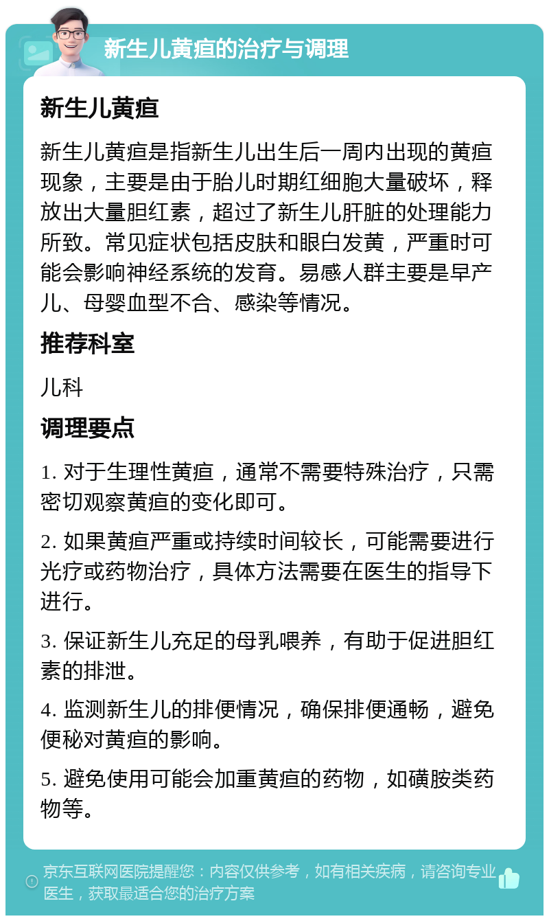 新生儿黄疸的治疗与调理 新生儿黄疸 新生儿黄疸是指新生儿出生后一周内出现的黄疸现象，主要是由于胎儿时期红细胞大量破坏，释放出大量胆红素，超过了新生儿肝脏的处理能力所致。常见症状包括皮肤和眼白发黄，严重时可能会影响神经系统的发育。易感人群主要是早产儿、母婴血型不合、感染等情况。 推荐科室 儿科 调理要点 1. 对于生理性黄疸，通常不需要特殊治疗，只需密切观察黄疸的变化即可。 2. 如果黄疸严重或持续时间较长，可能需要进行光疗或药物治疗，具体方法需要在医生的指导下进行。 3. 保证新生儿充足的母乳喂养，有助于促进胆红素的排泄。 4. 监测新生儿的排便情况，确保排便通畅，避免便秘对黄疸的影响。 5. 避免使用可能会加重黄疸的药物，如磺胺类药物等。