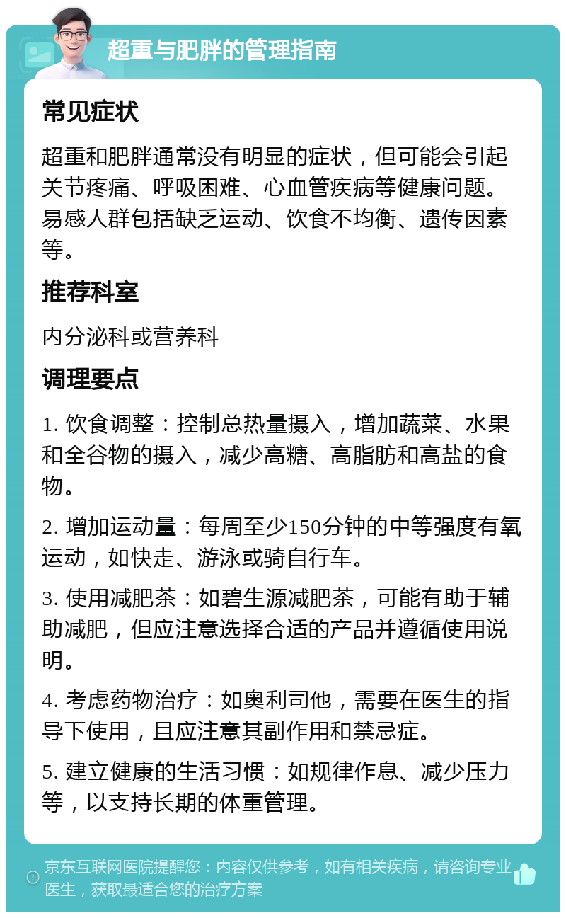 超重与肥胖的管理指南 常见症状 超重和肥胖通常没有明显的症状，但可能会引起关节疼痛、呼吸困难、心血管疾病等健康问题。易感人群包括缺乏运动、饮食不均衡、遗传因素等。 推荐科室 内分泌科或营养科 调理要点 1. 饮食调整：控制总热量摄入，增加蔬菜、水果和全谷物的摄入，减少高糖、高脂肪和高盐的食物。 2. 增加运动量：每周至少150分钟的中等强度有氧运动，如快走、游泳或骑自行车。 3. 使用减肥茶：如碧生源减肥茶，可能有助于辅助减肥，但应注意选择合适的产品并遵循使用说明。 4. 考虑药物治疗：如奥利司他，需要在医生的指导下使用，且应注意其副作用和禁忌症。 5. 建立健康的生活习惯：如规律作息、减少压力等，以支持长期的体重管理。