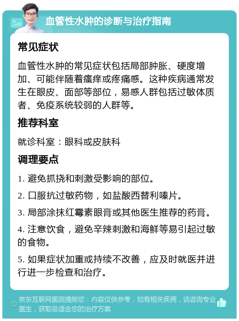 血管性水肿的诊断与治疗指南 常见症状 血管性水肿的常见症状包括局部肿胀、硬度增加、可能伴随着瘙痒或疼痛感。这种疾病通常发生在眼皮、面部等部位，易感人群包括过敏体质者、免疫系统较弱的人群等。 推荐科室 就诊科室：眼科或皮肤科 调理要点 1. 避免抓挠和刺激受影响的部位。 2. 口服抗过敏药物，如盐酸西替利嗪片。 3. 局部涂抹红霉素眼膏或其他医生推荐的药膏。 4. 注意饮食，避免辛辣刺激和海鲜等易引起过敏的食物。 5. 如果症状加重或持续不改善，应及时就医并进行进一步检查和治疗。