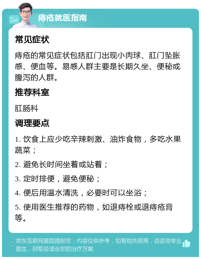 痔疮就医指南 常见症状 痔疮的常见症状包括肛门出现小肉球、肛门坠胀感、便血等。易感人群主要是长期久坐、便秘或腹泻的人群。 推荐科室 肛肠科 调理要点 1. 饮食上应少吃辛辣刺激、油炸食物，多吃水果蔬菜； 2. 避免长时间坐着或站着； 3. 定时排便，避免便秘； 4. 便后用温水清洗，必要时可以坐浴； 5. 使用医生推荐的药物，如退痔栓或退痔疮膏等。