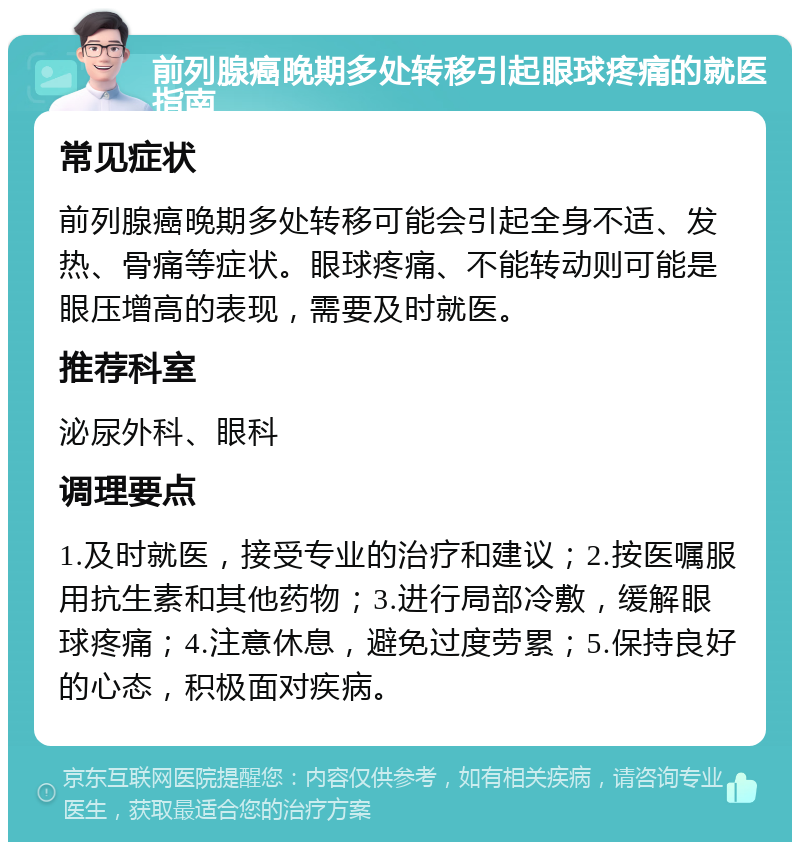 前列腺癌晚期多处转移引起眼球疼痛的就医指南 常见症状 前列腺癌晚期多处转移可能会引起全身不适、发热、骨痛等症状。眼球疼痛、不能转动则可能是眼压增高的表现，需要及时就医。 推荐科室 泌尿外科、眼科 调理要点 1.及时就医，接受专业的治疗和建议；2.按医嘱服用抗生素和其他药物；3.进行局部冷敷，缓解眼球疼痛；4.注意休息，避免过度劳累；5.保持良好的心态，积极面对疾病。