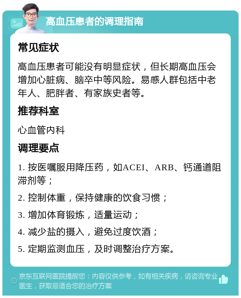 高血压患者的调理指南 常见症状 高血压患者可能没有明显症状，但长期高血压会增加心脏病、脑卒中等风险。易感人群包括中老年人、肥胖者、有家族史者等。 推荐科室 心血管内科 调理要点 1. 按医嘱服用降压药，如ACEI、ARB、钙通道阻滞剂等； 2. 控制体重，保持健康的饮食习惯； 3. 增加体育锻炼，适量运动； 4. 减少盐的摄入，避免过度饮酒； 5. 定期监测血压，及时调整治疗方案。