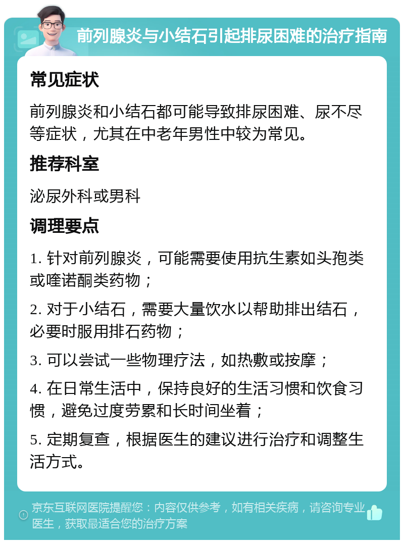 前列腺炎与小结石引起排尿困难的治疗指南 常见症状 前列腺炎和小结石都可能导致排尿困难、尿不尽等症状，尤其在中老年男性中较为常见。 推荐科室 泌尿外科或男科 调理要点 1. 针对前列腺炎，可能需要使用抗生素如头孢类或喹诺酮类药物； 2. 对于小结石，需要大量饮水以帮助排出结石，必要时服用排石药物； 3. 可以尝试一些物理疗法，如热敷或按摩； 4. 在日常生活中，保持良好的生活习惯和饮食习惯，避免过度劳累和长时间坐着； 5. 定期复查，根据医生的建议进行治疗和调整生活方式。