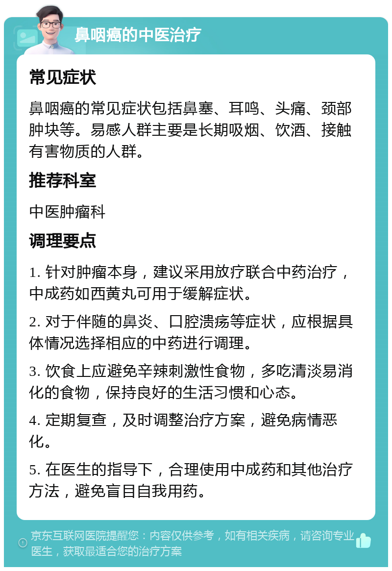 鼻咽癌的中医治疗 常见症状 鼻咽癌的常见症状包括鼻塞、耳鸣、头痛、颈部肿块等。易感人群主要是长期吸烟、饮酒、接触有害物质的人群。 推荐科室 中医肿瘤科 调理要点 1. 针对肿瘤本身，建议采用放疗联合中药治疗，中成药如西黄丸可用于缓解症状。 2. 对于伴随的鼻炎、口腔溃疡等症状，应根据具体情况选择相应的中药进行调理。 3. 饮食上应避免辛辣刺激性食物，多吃清淡易消化的食物，保持良好的生活习惯和心态。 4. 定期复查，及时调整治疗方案，避免病情恶化。 5. 在医生的指导下，合理使用中成药和其他治疗方法，避免盲目自我用药。