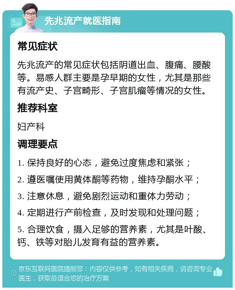 先兆流产就医指南 常见症状 先兆流产的常见症状包括阴道出血、腹痛、腰酸等。易感人群主要是孕早期的女性，尤其是那些有流产史、子宫畸形、子宫肌瘤等情况的女性。 推荐科室 妇产科 调理要点 1. 保持良好的心态，避免过度焦虑和紧张； 2. 遵医嘱使用黄体酮等药物，维持孕酮水平； 3. 注意休息，避免剧烈运动和重体力劳动； 4. 定期进行产前检查，及时发现和处理问题； 5. 合理饮食，摄入足够的营养素，尤其是叶酸、钙、铁等对胎儿发育有益的营养素。