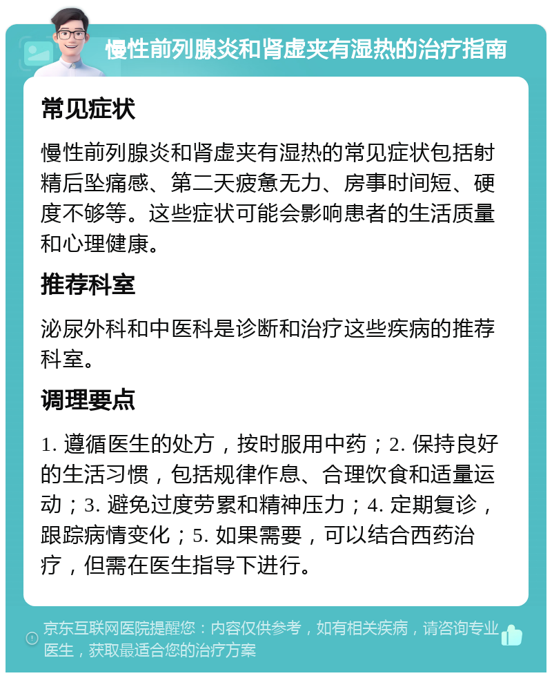 慢性前列腺炎和肾虚夹有湿热的治疗指南 常见症状 慢性前列腺炎和肾虚夹有湿热的常见症状包括射精后坠痛感、第二天疲惫无力、房事时间短、硬度不够等。这些症状可能会影响患者的生活质量和心理健康。 推荐科室 泌尿外科和中医科是诊断和治疗这些疾病的推荐科室。 调理要点 1. 遵循医生的处方，按时服用中药；2. 保持良好的生活习惯，包括规律作息、合理饮食和适量运动；3. 避免过度劳累和精神压力；4. 定期复诊，跟踪病情变化；5. 如果需要，可以结合西药治疗，但需在医生指导下进行。