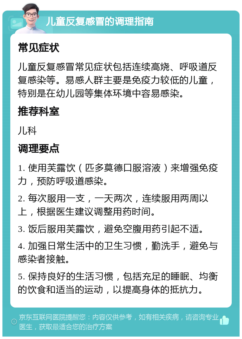 儿童反复感冒的调理指南 常见症状 儿童反复感冒常见症状包括连续高烧、呼吸道反复感染等。易感人群主要是免疫力较低的儿童，特别是在幼儿园等集体环境中容易感染。 推荐科室 儿科 调理要点 1. 使用芙露饮（匹多莫德口服溶液）来增强免疫力，预防呼吸道感染。 2. 每次服用一支，一天两次，连续服用两周以上，根据医生建议调整用药时间。 3. 饭后服用芙露饮，避免空腹用药引起不适。 4. 加强日常生活中的卫生习惯，勤洗手，避免与感染者接触。 5. 保持良好的生活习惯，包括充足的睡眠、均衡的饮食和适当的运动，以提高身体的抵抗力。