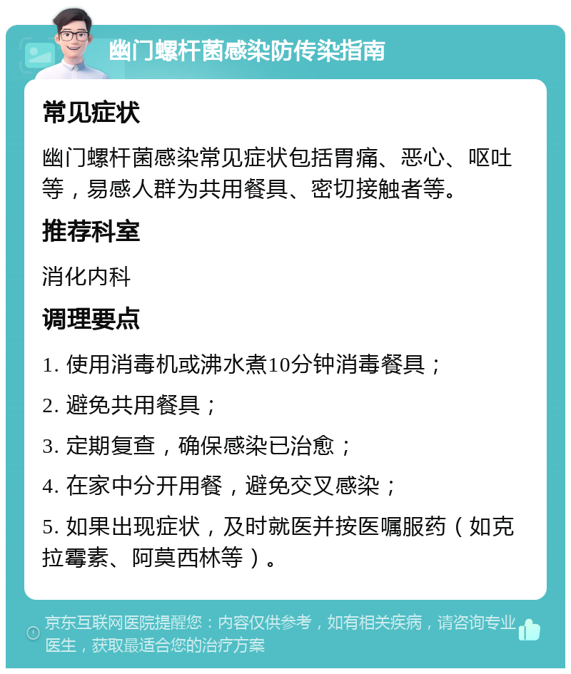 幽门螺杆菌感染防传染指南 常见症状 幽门螺杆菌感染常见症状包括胃痛、恶心、呕吐等，易感人群为共用餐具、密切接触者等。 推荐科室 消化内科 调理要点 1. 使用消毒机或沸水煮10分钟消毒餐具； 2. 避免共用餐具； 3. 定期复查，确保感染已治愈； 4. 在家中分开用餐，避免交叉感染； 5. 如果出现症状，及时就医并按医嘱服药（如克拉霉素、阿莫西林等）。