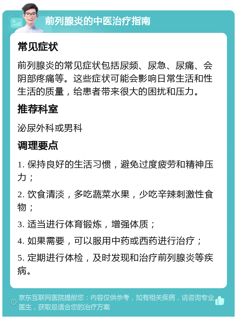 前列腺炎的中医治疗指南 常见症状 前列腺炎的常见症状包括尿频、尿急、尿痛、会阴部疼痛等。这些症状可能会影响日常生活和性生活的质量，给患者带来很大的困扰和压力。 推荐科室 泌尿外科或男科 调理要点 1. 保持良好的生活习惯，避免过度疲劳和精神压力； 2. 饮食清淡，多吃蔬菜水果，少吃辛辣刺激性食物； 3. 适当进行体育锻炼，增强体质； 4. 如果需要，可以服用中药或西药进行治疗； 5. 定期进行体检，及时发现和治疗前列腺炎等疾病。