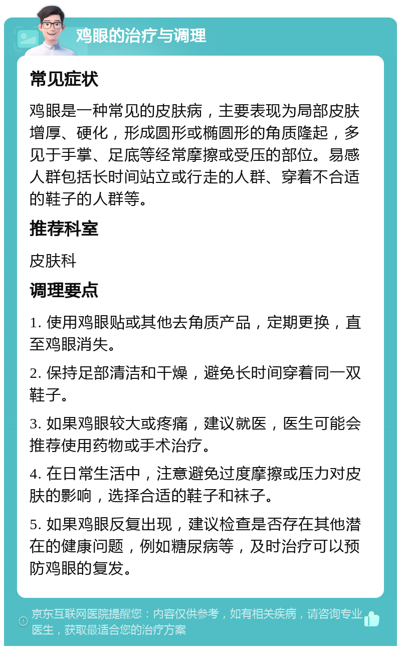 鸡眼的治疗与调理 常见症状 鸡眼是一种常见的皮肤病，主要表现为局部皮肤增厚、硬化，形成圆形或椭圆形的角质隆起，多见于手掌、足底等经常摩擦或受压的部位。易感人群包括长时间站立或行走的人群、穿着不合适的鞋子的人群等。 推荐科室 皮肤科 调理要点 1. 使用鸡眼贴或其他去角质产品，定期更换，直至鸡眼消失。 2. 保持足部清洁和干燥，避免长时间穿着同一双鞋子。 3. 如果鸡眼较大或疼痛，建议就医，医生可能会推荐使用药物或手术治疗。 4. 在日常生活中，注意避免过度摩擦或压力对皮肤的影响，选择合适的鞋子和袜子。 5. 如果鸡眼反复出现，建议检查是否存在其他潜在的健康问题，例如糖尿病等，及时治疗可以预防鸡眼的复发。