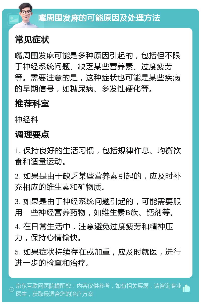 嘴周围发麻的可能原因及处理方法 常见症状 嘴周围发麻可能是多种原因引起的，包括但不限于神经系统问题、缺乏某些营养素、过度疲劳等。需要注意的是，这种症状也可能是某些疾病的早期信号，如糖尿病、多发性硬化等。 推荐科室 神经科 调理要点 1. 保持良好的生活习惯，包括规律作息、均衡饮食和适量运动。 2. 如果是由于缺乏某些营养素引起的，应及时补充相应的维生素和矿物质。 3. 如果是由于神经系统问题引起的，可能需要服用一些神经营养药物，如维生素B族、钙剂等。 4. 在日常生活中，注意避免过度疲劳和精神压力，保持心情愉快。 5. 如果症状持续存在或加重，应及时就医，进行进一步的检查和治疗。